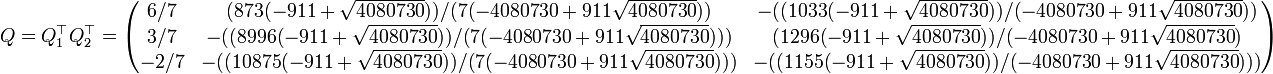 Q=Q_1^\top Q_2^\top=\begin{pmatrix}
6/7& (873 (-911 + \sqrt{4080730}))/(
  7 (-4080730 + 911 \sqrt{4080730}))& -((
   1033 (-911 + \sqrt{4080730}))/(-4080730 + 911 \sqrt{4080730}))\\
3/7& -((8996 (-911 + \sqrt{4080730}))/(
   7 (-4080730 + 911 \sqrt{4080730})))& (
  1296 (-911 + \sqrt{4080730}))/(-4080730 + 911 \sqrt{4080730})\\
-2/7& -((10875 (-911 + \sqrt{4080730}))/(
   7 (-4080730 + 911 \sqrt{4080730})))& -((
   1155 (-911 + \sqrt{4080730}))/(-4080730 + 911 \sqrt{4080730})))
\end{pmatrix} 