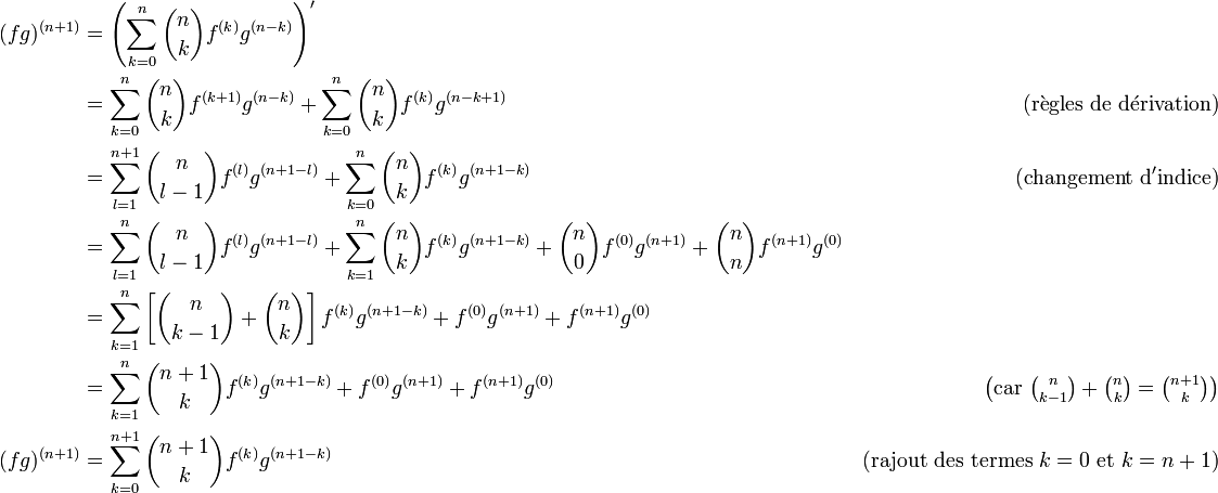 \begin{align}
(fg)^{(n+1)} &= \left( \sum_{k=0}^n \binom{n}{k} f^{(k)} g^{(n-k)} \right)' \\
             &= \sum_{k=0}^n \binom{n}{k} f^{(k+1)} g^{(n-k)} + \sum_{k=0}^n \binom{n}{k} f^{(k)} g^{(n-k+1)} &\mathrm{(r\grave{e}gles \ de \ d\acute{e}rivation)}\\
             &= \sum_{l=1}^{n+1} \binom{n}{l-1} f^{(l)} g^{(n+1-l)} + \sum_{k=0}^n \binom{n}{k} f^{(k)} g^{(n+1-k)} &\mathrm{(changement \ d'indice)}\\
             &= \sum_{l=1}^{n} \binom{n}{l-1} f^{(l)} g^{(n+1-l)} + \sum_{k=1}^n \binom{n}{k} f^{(k)} g^{(n+1-k)} + \binom{n}{0} f^{(0)} g^{(n+1)} + \binom{n}{n} f^{(n+1)} g^{(0)} \\
             &= \sum_{k=1}^{n} \left[ \binom{n}{k-1} + \binom{n}{k} \right] f^{(k)} g^{(n+1-k)}+  f^{(0)} g^{(n+1)} +  f^{(n+1)} g^{(0)}   \\
             &= \sum_{k=1}^{n} \binom{n+1}{k} f^{(k)} g^{(n+1-k)} + f^{(0)} g^{(n+1)} +  f^{(n+1)} g^{(0)} &\left(\text{car} \ \tbinom{n}{k-1} + \tbinom{n}{k}=\tbinom{n+1}{k}\right) \\
(fg)^{(n+1)} &= \sum_{k=0}^{n+1} \binom{n+1}{k} f^{(k)} g^{(n+1-k)} &\mathrm{(rajout \ des \ termes \ }k=0 \text{ et } k=n+1\text{)} \\
\end{align} 