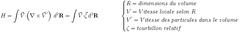 
H=\int{ \vec V}\cdot\left(\nabla\times{ \vec V^'}\right)\,d^3{\mathbf R} = \int{ \vec V} \cdot \vec \zeta \,d^3{\mathbf R}
\qquad \qquad  \begin{cases} R = dimensions\ du\ volume \\ V = Vitesse\ locale\ selon\ R \\ V^' = Vitesse\ des\ particules\ dans\ le\ volume \\ \zeta = tourbillon\ relatif \end{cases} 