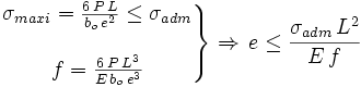 \left. \begin{matrix} {\sigma_{maxi}=\frac {6\,P\,L}{b_o\,e^2} \le \sigma_{adm}} \\ \\ {f=\frac {6\,P\,L^3} {E\,b_o\,e^3}} \end{matrix} \right\} \Rightarrow\,e\le \frac {\sigma_{adm}\,L^2} {E\,f}