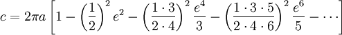 c = 2\pi a \left[{1 - \left({1\over 2}\right)^2e^2 - \left({1\cdot 3\over 2\cdot 4}\right)^2{e^4\over 3} - \left({1\cdot 3\cdot 5\over 2\cdot 4\cdot 6}\right)^2{e^6\over5} - \cdots}\right]