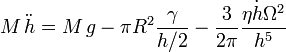  M\,\ddot{h} = 
M\,g - \pi R^2 \frac{\gamma}{h/2}
- \frac{3}{2\pi}\frac{\eta \dot{h} \Omega^2}{h^5} 