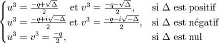  \begin{cases} u^3 = \frac{-q + \sqrt{\Delta}}{2} \quad\!\mbox{ et } v^3 = \frac{-q - \sqrt{\Delta}}{2}, & \mbox{si }\Delta\mbox{ est positif} \\ u^3 = \frac{-q + i\sqrt{-\Delta}}{2} \mbox{ et } v^3 = \frac{-q - i\sqrt{-\Delta}}{2}, & \mbox{si}\ \Delta\ \mathrm{est\ n\acute{e}gatif} \\ u^3 = v^3 =\frac{-q}{2}, & \mbox{si }\Delta\mbox{ est nul} \end{cases}
