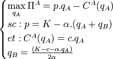 \begin{cases} \displaystyle\max_{q_A} \Pi^A = p.q_A - C^A(q_A)\\sc : p = K - \alpha.(q_A + q_B)\\et : C^A(q_A) = c.q_A\\q_B = \frac {(K - c - \alpha.q_A)}{2\alpha}\end{cases}