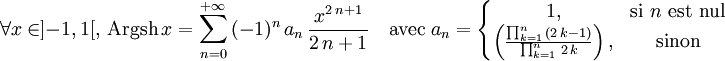 \forall x\in]-1,1[,\, \operatorname{Argsh} \,x=\sum_{n=0}^{+{\infty}}\,(-1)^n\,a_n\,{\frac{x^{2\,n+1}}{2\,n+1}} \quad \mathrm{avec}\; a_n=\left\{\begin{matrix} 1, & \mbox{si }n\mbox{ est nul} \\ \left({\frac{\prod_{k=1}^{n}\,(2\,k-1)}{\prod_{k=1}^{n}\,2\,k}}\right), & \mbox{sinon} \end{matrix}\right.