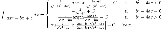 \int\frac{1}{ax^2+bx+c}\,dx=\left\{\begin{matrix}\frac{2}{\sqrt{-(b^2-4ac)}}\operatorname{Arctan}\frac{2ax+b}{\sqrt{-(b^2-4ac)}} +C & \rm{\, si \,} & b^2-4ac<0\\ -\frac{2}{2ax+b} +C & \rm{\, si\,} & b^2-4ac=0\\\frac{2}{\sqrt{b^2-4ac}}\operatorname{argth}\frac{2ax+b}{\sqrt{b^2-4ac}}     +C &\rm{\, si \,} & b^2-4ac>0\\\rm{ou} \frac{1}{\sqrt{b^2-4c}}\ln \left|\frac{2ax+b-\sqrt{b^2-4ac}}{2ax+b+\sqrt{b^2-4ac}}\right| +C & \rm{\, idem} &\end{matrix}\right.