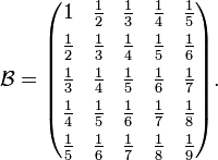 \mathcal{B} = \begin{pmatrix} 
1 & \frac{1}{2} & \frac{1}{3} & \frac{1}{4} & \frac{1}{5} \\[4pt]
\frac{1}{2} & \frac{1}{3} & \frac{1}{4} & \frac{1}{5} & \frac{1}{6} \\[4pt]
\frac{1}{3} & \frac{1}{4} & \frac{1}{5} & \frac{1}{6} & \frac{1}{7} \\[4pt]
\frac{1}{4} & \frac{1}{5} & \frac{1}{6} & \frac{1}{7} & \frac{1}{8} \\[4pt]
\frac{1}{5} & \frac{1}{6} & \frac{1}{7} & \frac{1}{8} & \frac{1}{9} \end{pmatrix}.
