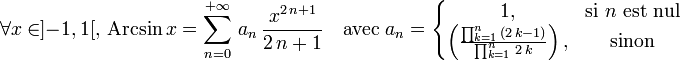\forall x\in]-1,1[,\, \operatorname{Arcsin} \,x=\sum_{n=0}^{+{\infty}}\,a_n\,{\frac{x^{2\,n+1}}{2\,n+1}} \quad \text{avec}\; a_n=\left\{\begin{matrix} 1, & \mbox{si }n\mbox{ est nul} \\ \left({\frac{\prod_{k=1}^{n}\,(2\,k-1)}{\prod_{k=1}^{n}\,2\,k}}\right), & \mbox{sinon} \end{matrix}\right.