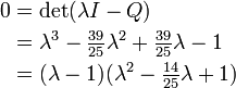 \begin{align}
 0 &{}= \det (\lambda I - Q) \\
   &{}= \lambda^3 - \tfrac{39}{25} \lambda^2  + \tfrac{39}{25} \lambda - 1 \\
   &{}= (\lambda-1) (\lambda^2 - \tfrac{14}{25} \lambda + 1)
\end{align}