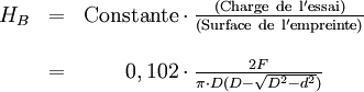 \begin{matrix}
& H_B & = & {\rm Constante} \cdot \frac{\rm ( Charge\ de\ l'essai ) }{\rm (Surface\ de\ l'empreinte) } \\
\\
& & = & 0,102 \cdot \frac{2F}{\pi \cdot D(D-\sqrt{D^2-d^2})}
\end{matrix}